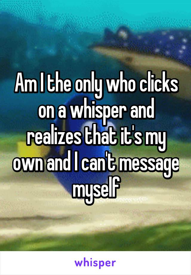 Am I the only who clicks on a whisper and realizes that it's my own and I can't message myself