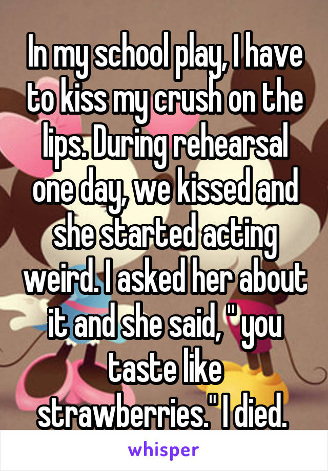 In my school play, I have to kiss my crush on the lips. During rehearsal one day, we kissed and she started acting weird. I asked her about it and she said, " you taste like strawberries." I died. 