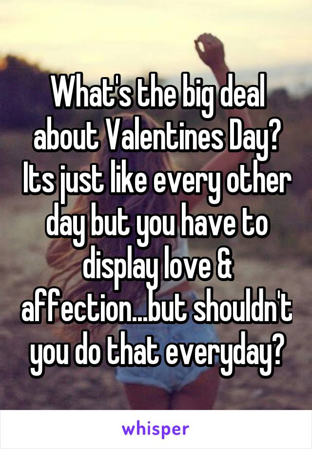 What's the big deal about Valentines Day? Its just like every other day but you have to display love & affection...but shouldn't you do that everyday?