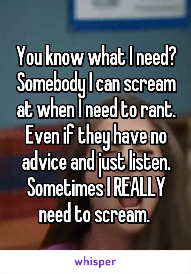 You know what I need? Somebody I can scream at when I need to rant. Even if they have no advice and just listen. Sometimes I REALLY need to scream. 