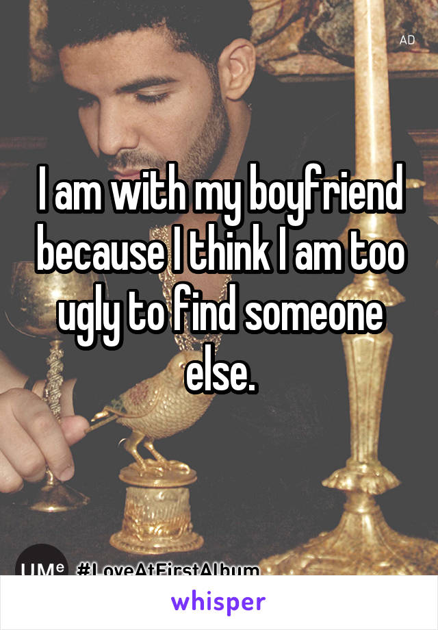 I am with my boyfriend because I think I am too ugly to find someone else.
