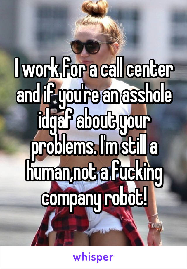 I work for a call center and if you're an asshole idgaf about your problems. I'm still a human,not a fucking company robot!