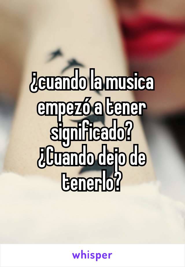 ¿cuando la musica empezó a tener significado?
¿Cuando dejo de tenerlo?