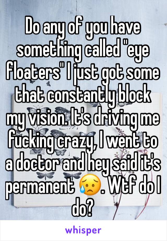 Do any of you have something called "eye floaters" I just got some that constantly block my vision. It's driving me fucking crazy, I went to a doctor and hey said it's permanent 😥. Wtf do I do? 