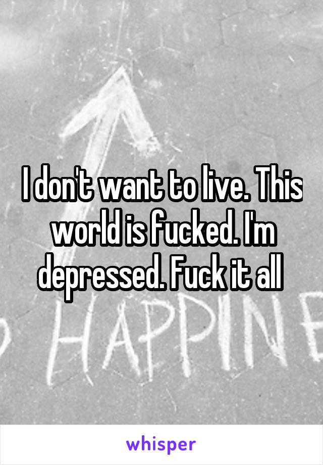 I don't want to live. This world is fucked. I'm depressed. Fuck it all 