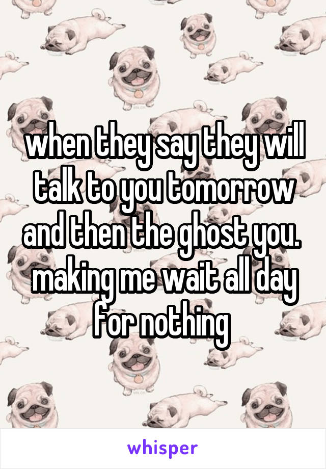 when they say they will talk to you tomorrow and then the ghost you.  making me wait all day for nothing 