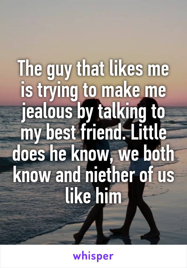 The guy that likes me is trying to make me jealous by talking to my best friend. Little does he know, we both know and niether of us like him