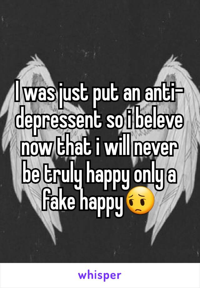 I was just put an anti-depressent so i beleve now that i will never be truly happy only a fake happy😔