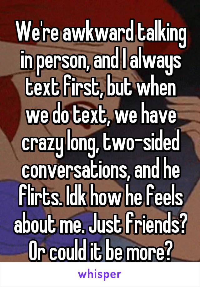 We're awkward talking in person, and I always text first, but when we do text, we have crazy long, two-sided conversations, and he flirts. Idk how he feels about me. Just friends? Or could it be more?