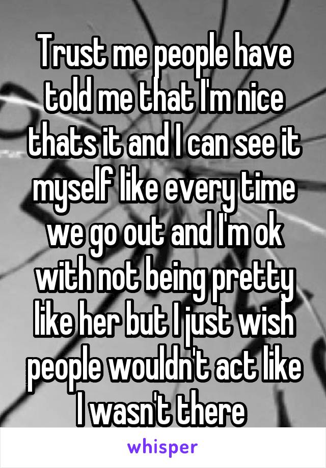 Trust me people have told me that I'm nice thats it and I can see it myself like every time we go out and I'm ok with not being pretty like her but I just wish people wouldn't act like I wasn't there 