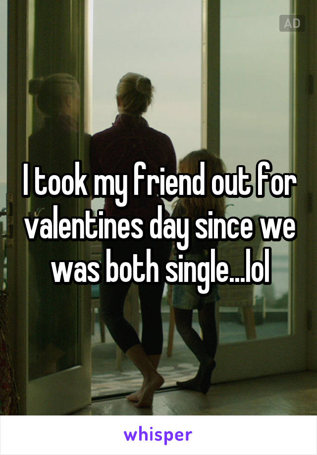 I took my friend out for valentines day since we was both single...lol