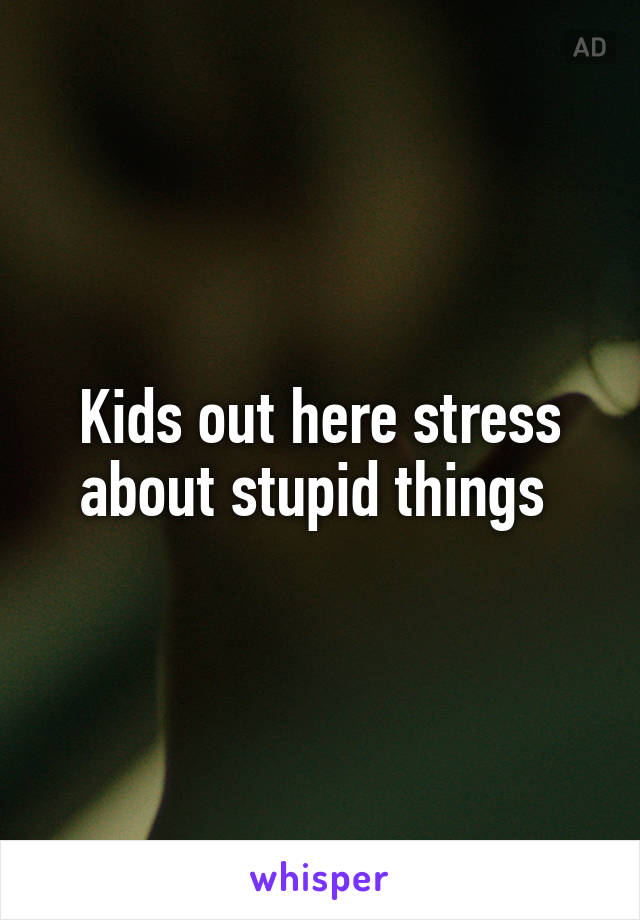 Kids out here stress about stupid things 