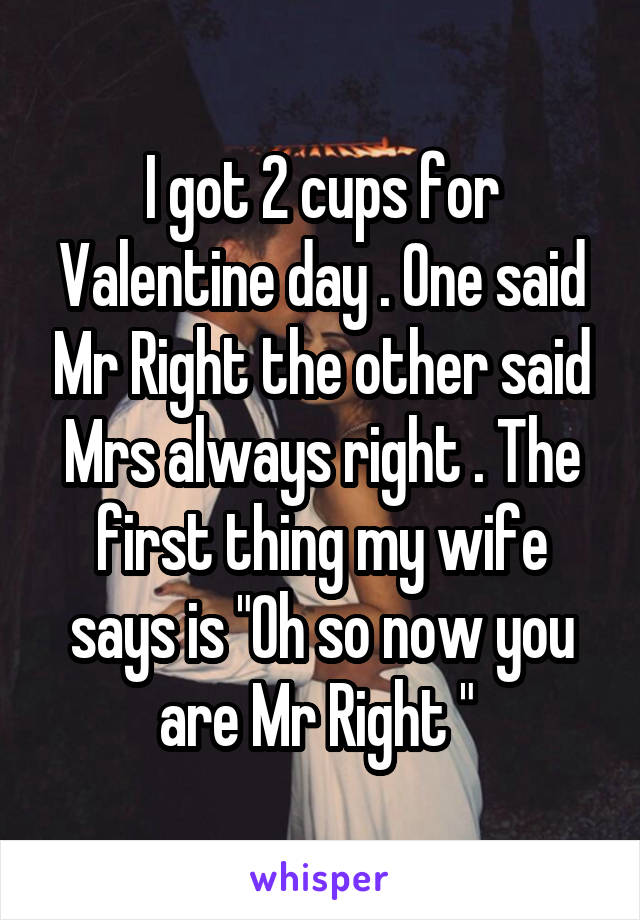 I got 2 cups for Valentine day . One said Mr Right the other said Mrs always right . The first thing my wife says is "Oh so now you are Mr Right " 