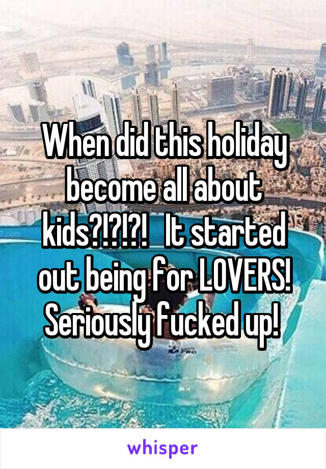 When did this holiday become all about kids?!?!?!   It started out being for LOVERS! Seriously fucked up! 