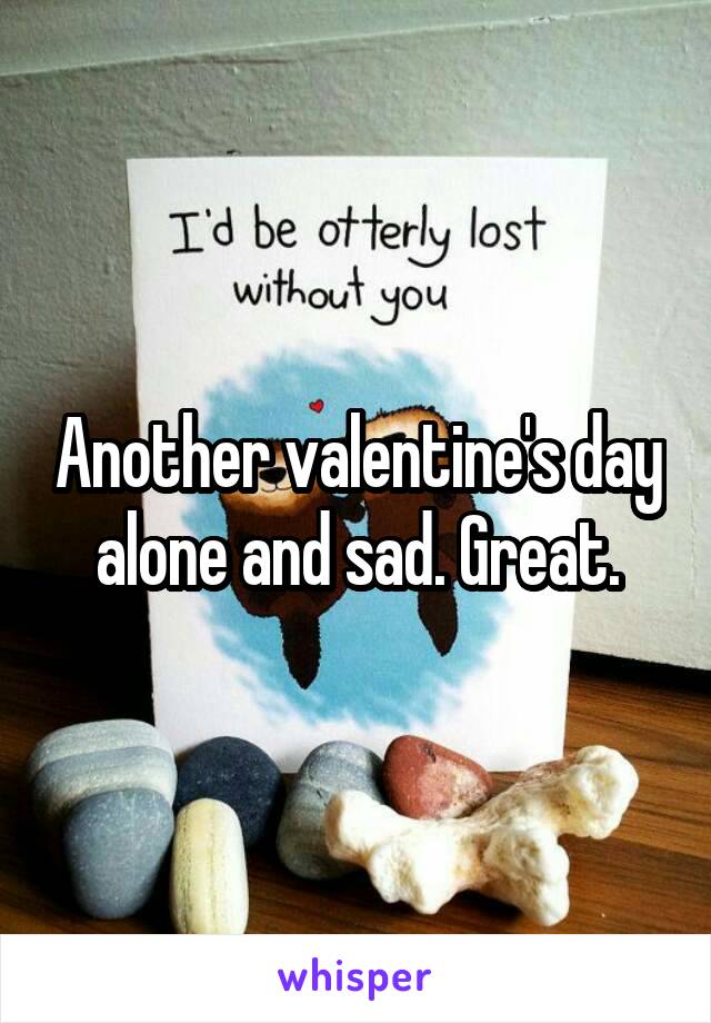 Another valentine's day alone and sad. Great.