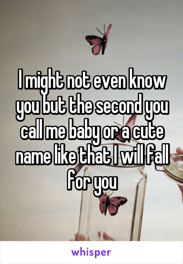 I might not even know you but the second you call me baby or a cute name like that I will fall for you