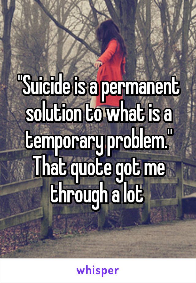 "Suicide is a permanent solution to what is a temporary problem." That quote got me through a lot 