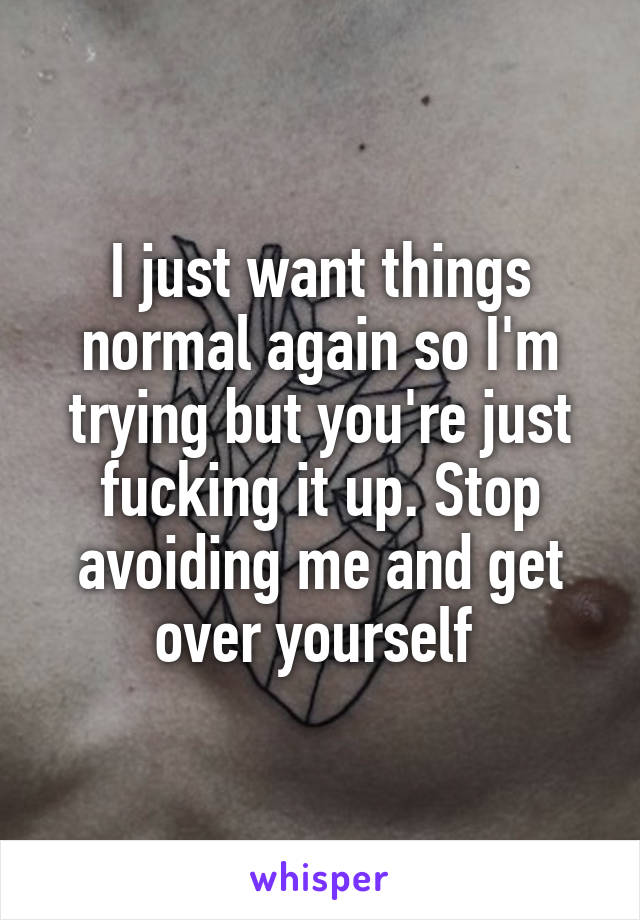 I just want things normal again so I'm trying but you're just fucking it up. Stop avoiding me and get over yourself 