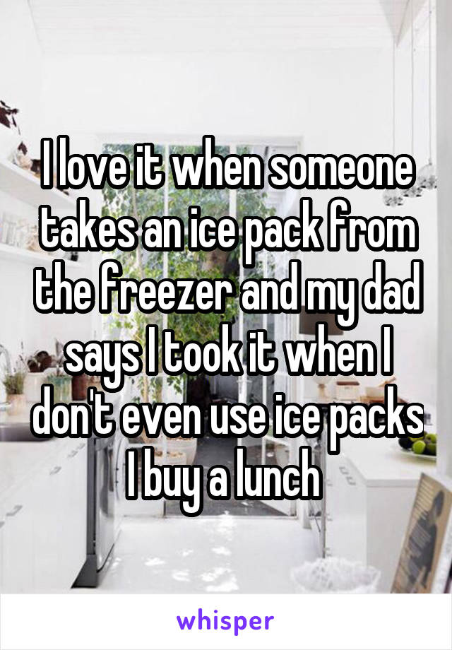 I love it when someone takes an ice pack from the freezer and my dad says I took it when I don't even use ice packs I buy a lunch 