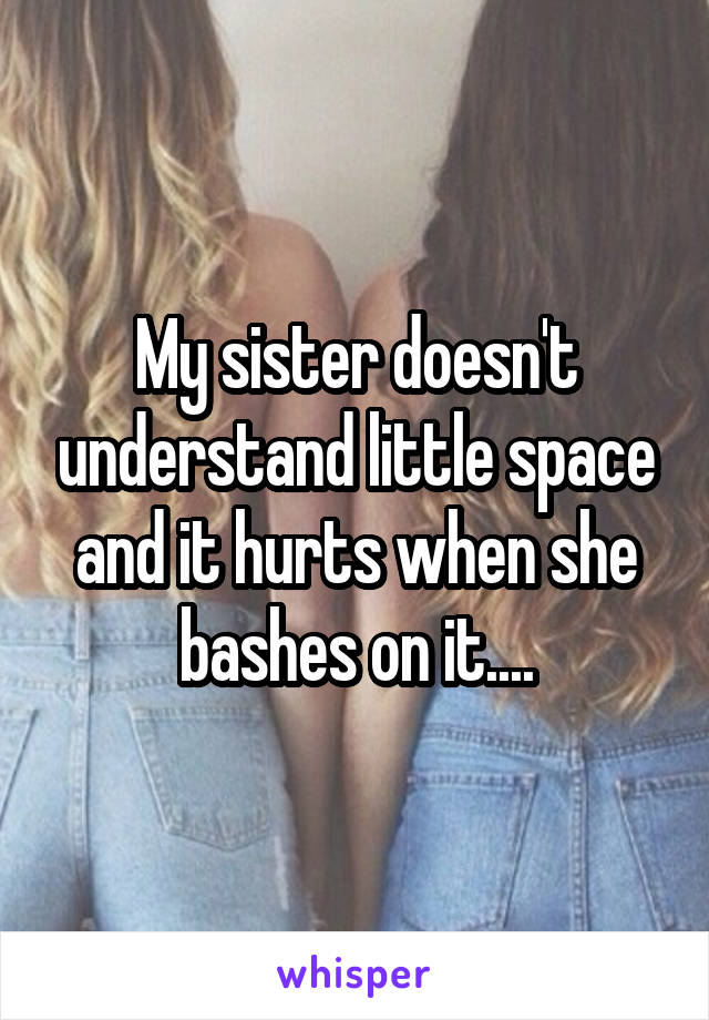 My sister doesn't understand little space and it hurts when she bashes on it....