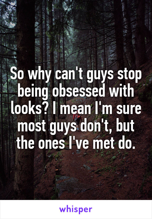 So why can't guys stop being obsessed with looks? I mean I'm sure most guys don't, but the ones I've met do.