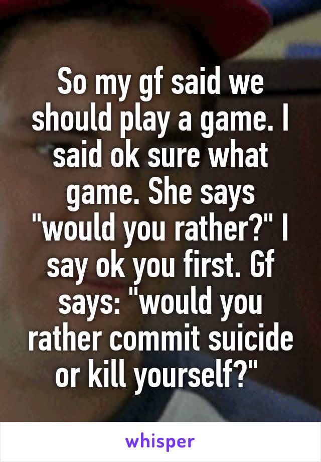 So my gf said we should play a game. I said ok sure what game. She says "would you rather?" I say ok you first. Gf says: "would you rather commit suicide or kill yourself?" 