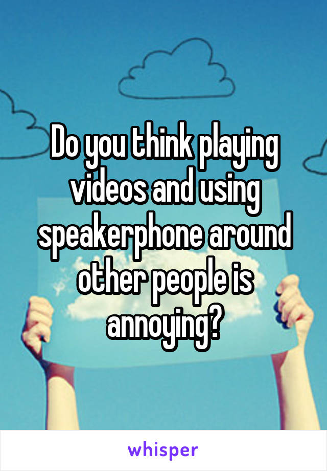 Do you think playing videos and using speakerphone around other people is annoying?