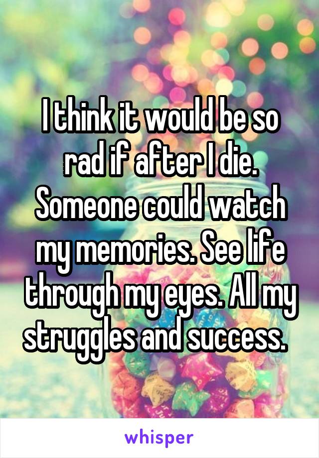 I think it would be so rad if after I die. Someone could watch my memories. See life through my eyes. All my struggles and success.  