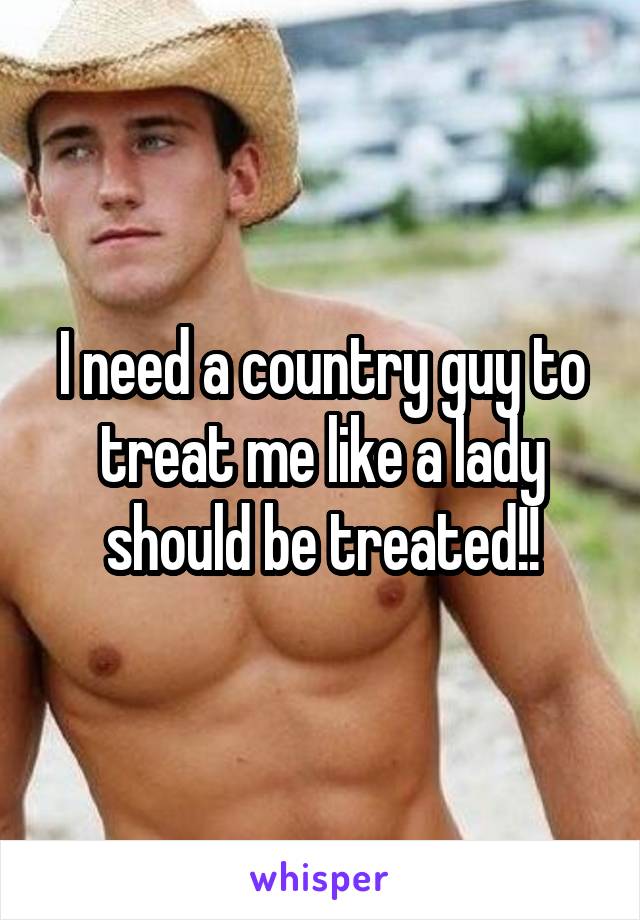 I need a country guy to treat me like a lady should be treated!!