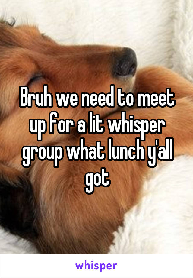 Bruh we need to meet up for a lit whisper group what lunch y'all got