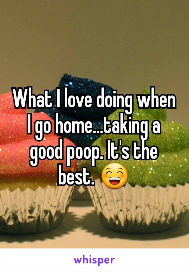 What I love doing when I go home...taking a good poop. It's the best. 😁