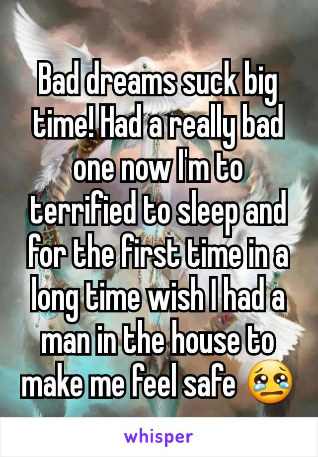 Bad dreams suck big time! Had a really bad one now I'm to terrified to sleep and for the first time in a long time wish I had a man in the house to make me feel safe 😢