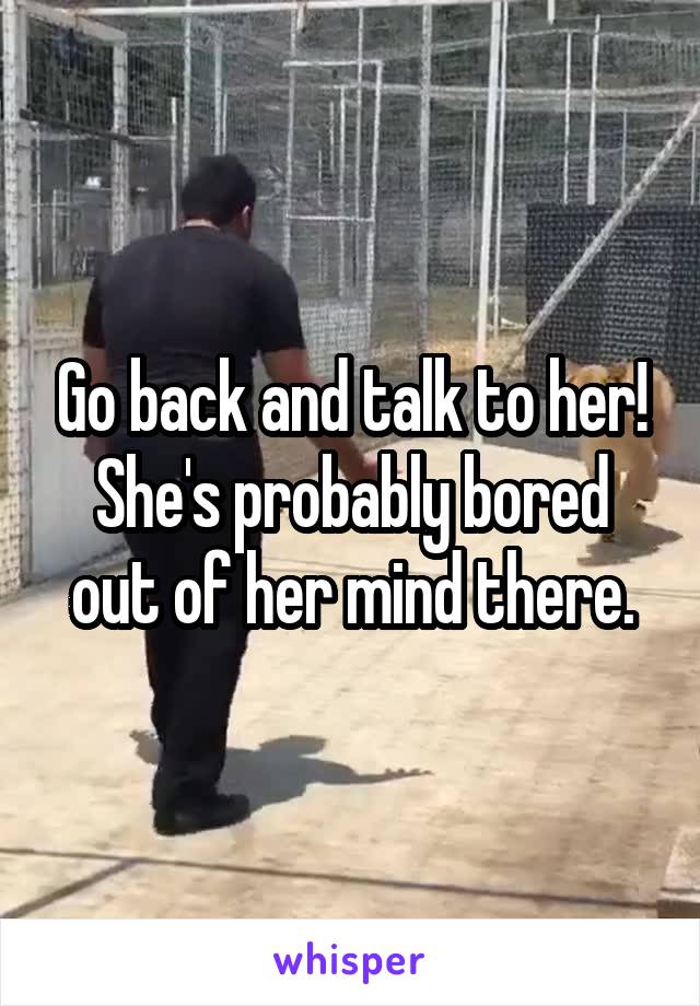 Go back and talk to her! She's probably bored out of her mind there.