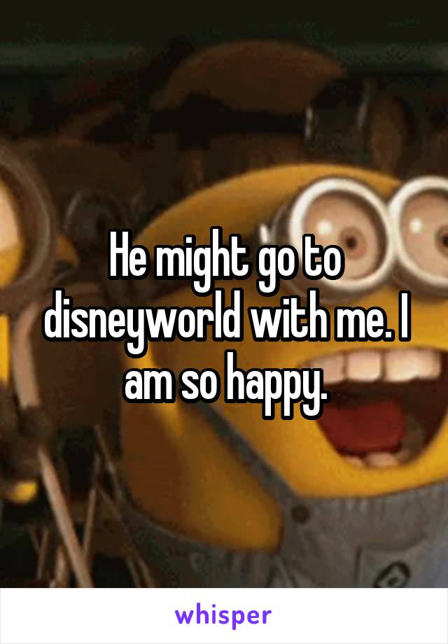 He might go to disneyworld with me. I am so happy.