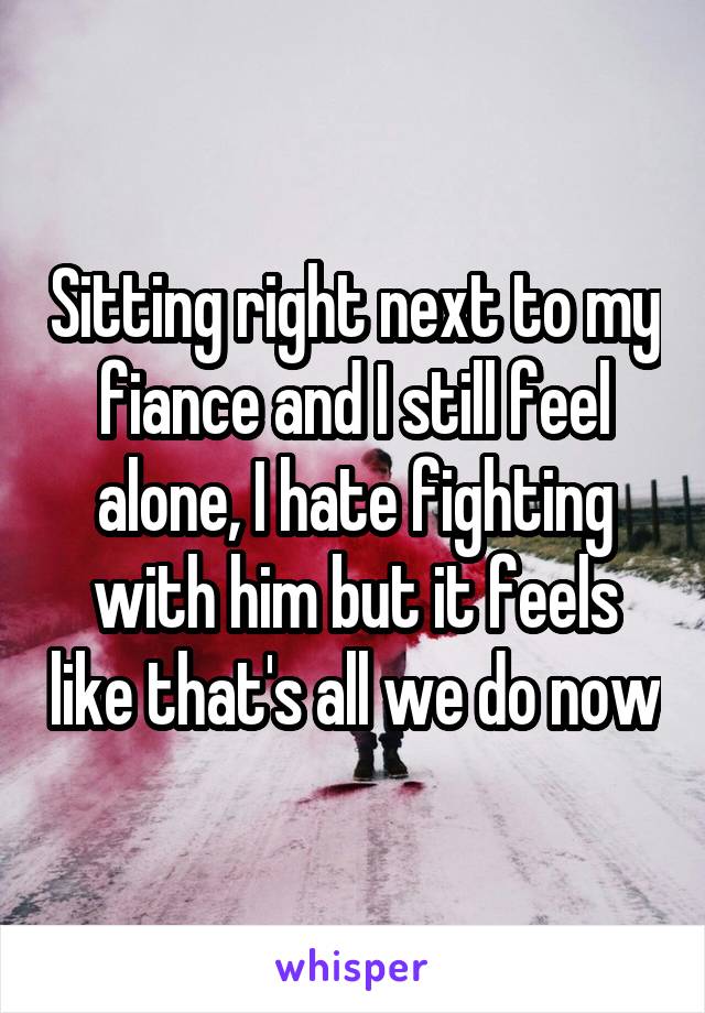 Sitting right next to my fiance and I still feel alone, I hate fighting with him but it feels like that's all we do now