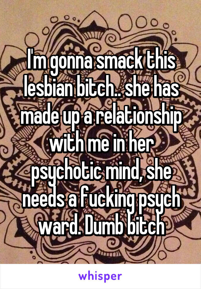 I'm gonna smack this lesbian bitch.. she has made up a relationship with me in her psychotic mind, she needs a fucking psych ward. Dumb bitch