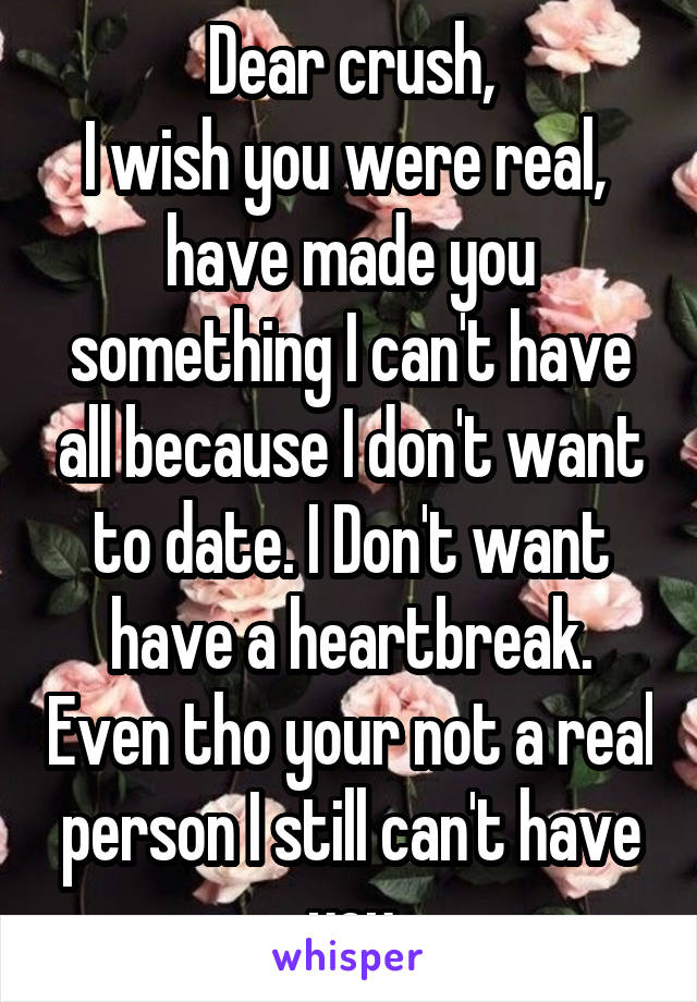 Dear crush,
I wish you were real,  have made you something I can't have all because I don't want to date. I Don't want have a heartbreak. Even tho your not a real person I still can't have you