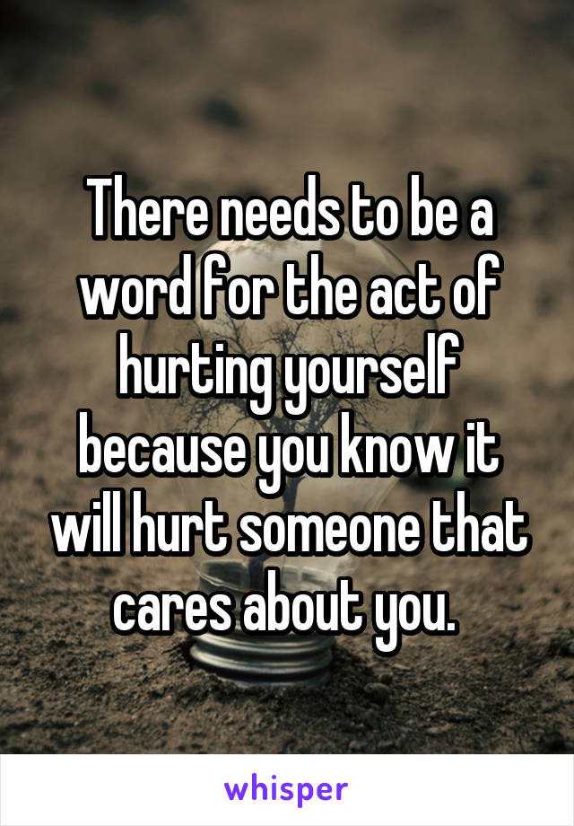 There needs to be a word for the act of hurting yourself because you know it will hurt someone that cares about you. 