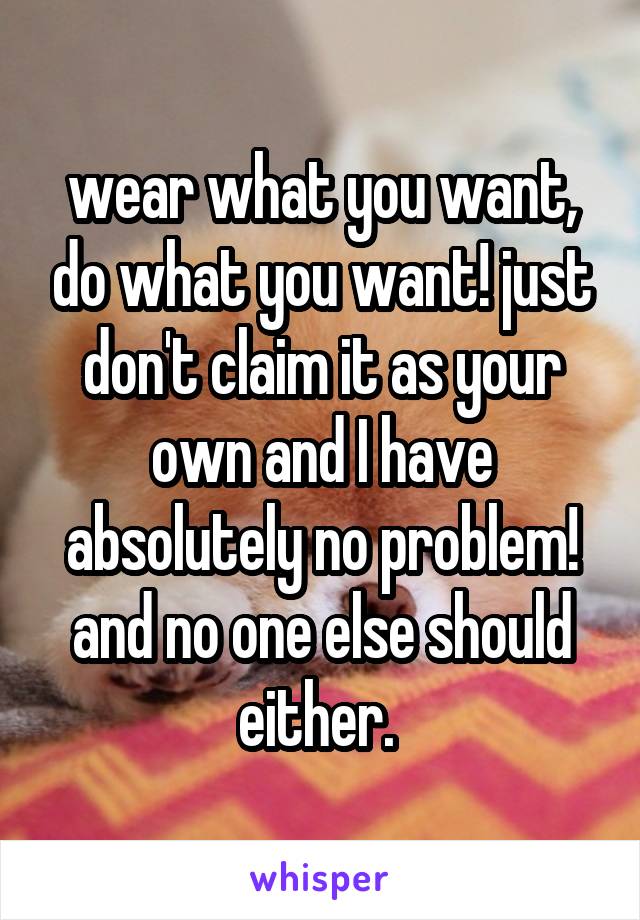 wear what you want, do what you want! just don't claim it as your own and I have absolutely no problem! and no one else should either. 