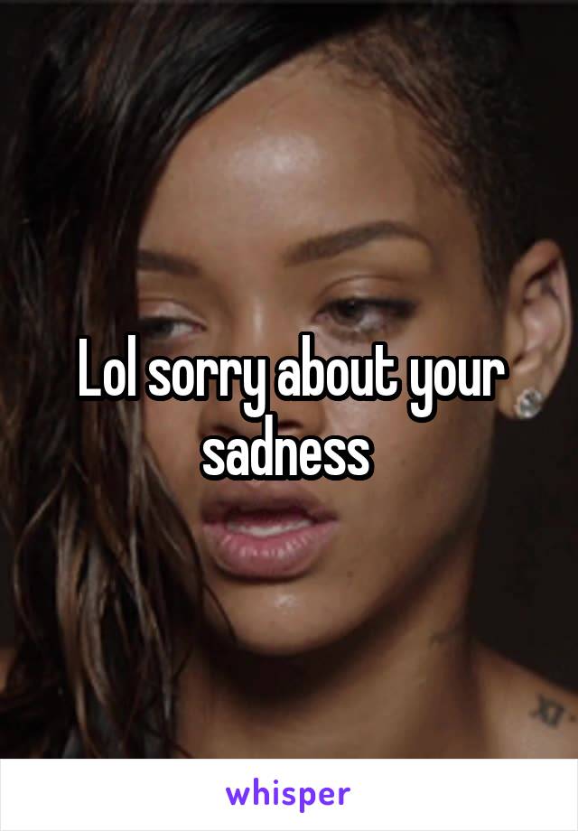 Lol sorry about your sadness 