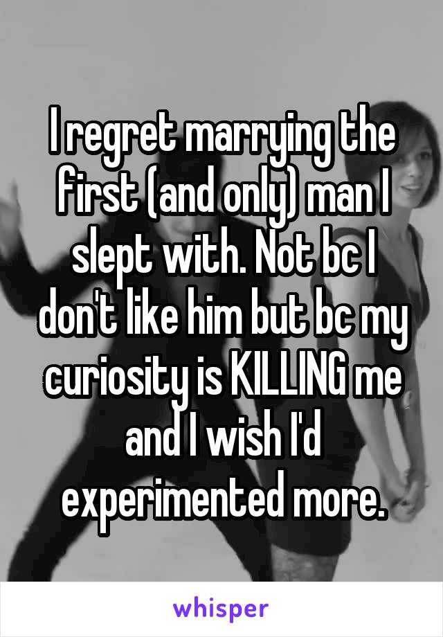 I regret marrying the first (and only) man I slept with. Not bc I don't like him but bc my curiosity is KILLING me and I wish I'd experimented more.