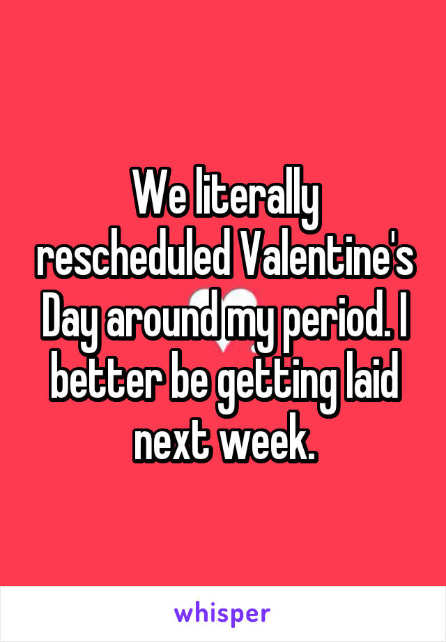 We literally rescheduled Valentine's Day around my period. I better be getting laid next week.