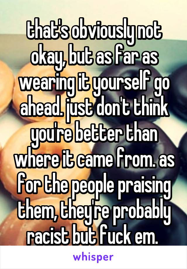 that's obviously not okay, but as far as wearing it yourself go ahead. just don't think you're better than where it came from. as for the people praising them, they're probably racist but fuck em. 