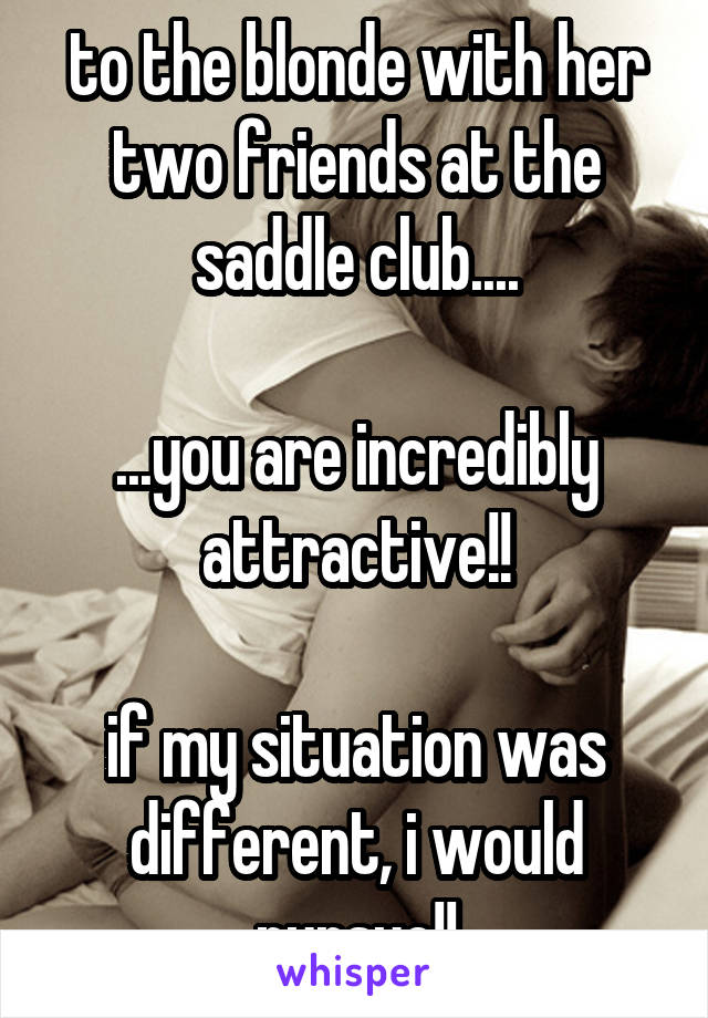 to the blonde with her two friends at the saddle club....

...you are incredibly attractive!!

if my situation was different, i would pursue!!