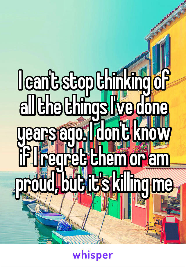 I can't stop thinking of all the things I've done years ago. I don't know if I regret them or am proud, but it's killing me