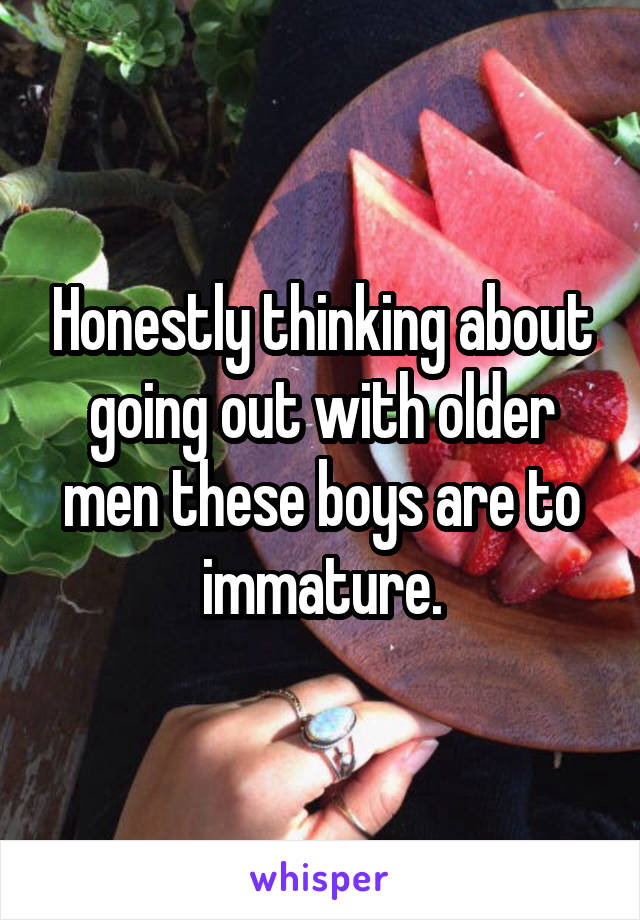 Honestly thinking about going out with older men these boys are to immature.