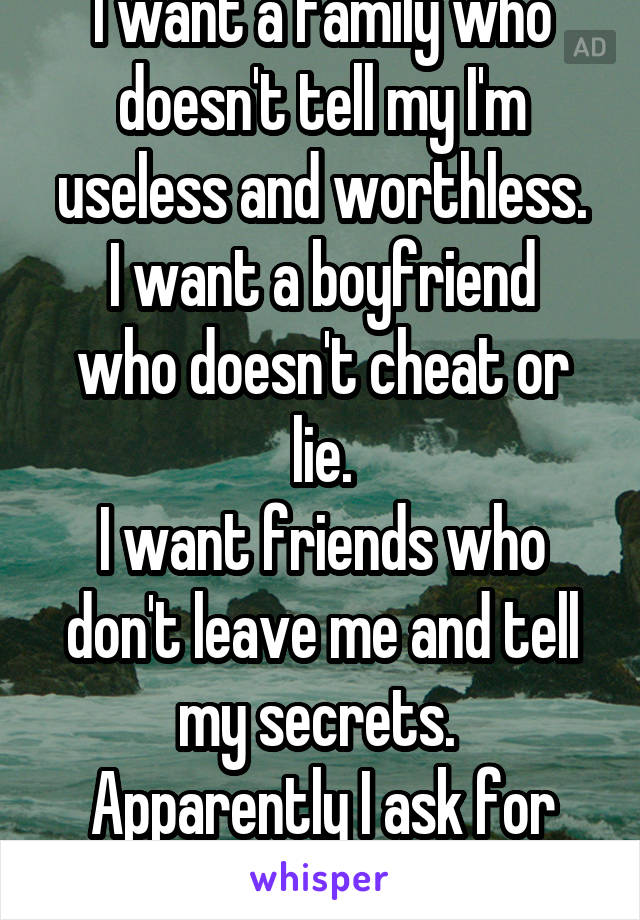 I want a family who doesn't tell my I'm useless and worthless.
I want a boyfriend who doesn't cheat or lie.
I want friends who don't leave me and tell my secrets. 
Apparently I ask for too much.