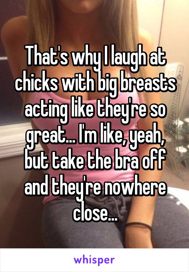 That's why I laugh at chicks with big breasts acting like they're so great... I'm like, yeah, but take the bra off and they're nowhere close...