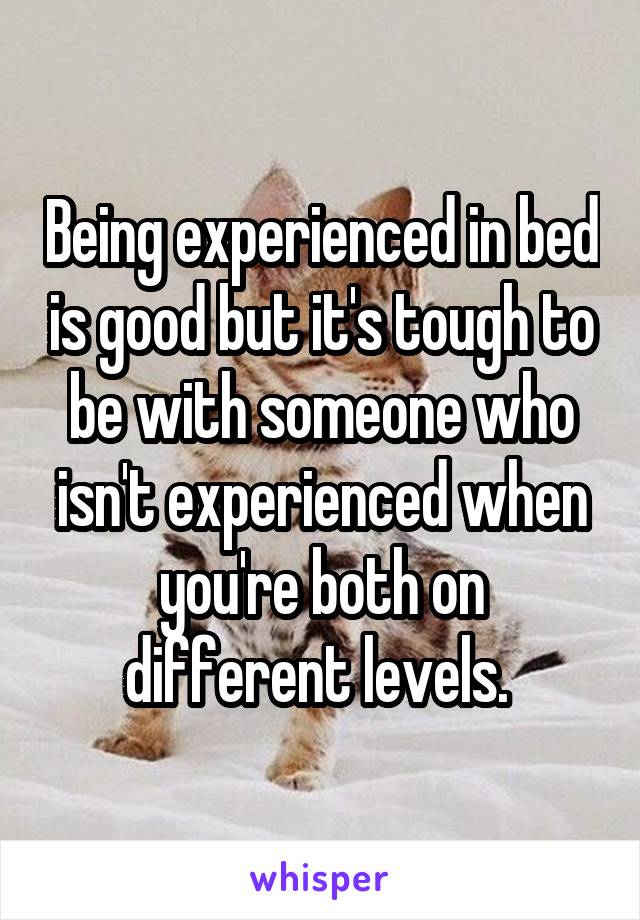 Being experienced in bed is good but it's tough to be with someone who isn't experienced when you're both on different levels. 