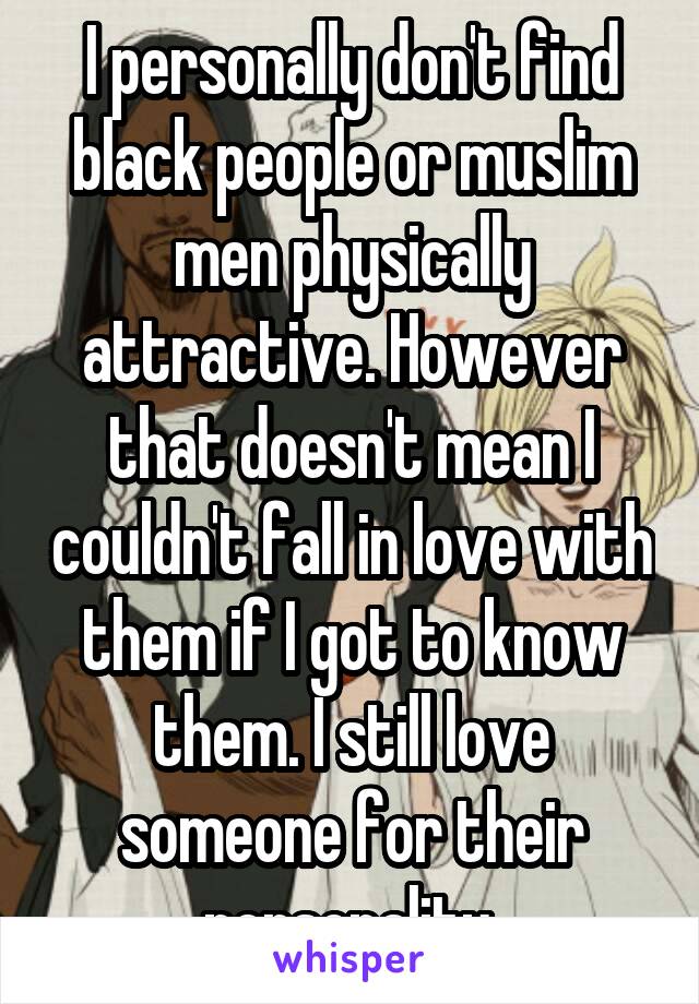 I personally don't find black people or muslim men physically attractive. However that doesn't mean I couldn't fall in love with them if I got to know them. I still love someone for their personality.